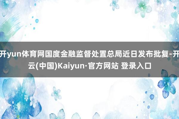 开yun体育网国度金融监督处置总局近日发布批复-开云(中国)Kaiyun·官方网站 登录入口