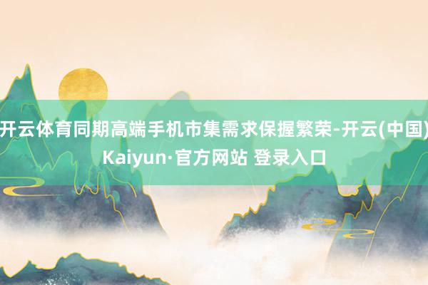 开云体育同期高端手机市集需求保握繁荣-开云(中国)Kaiyun·官方网站 登录入口