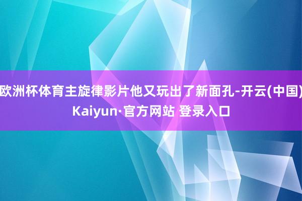 欧洲杯体育主旋律影片他又玩出了新面孔-开云(中国)Kaiyun·官方网站 登录入口