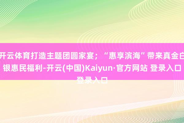 开云体育打造主题团圆家宴；“惠享滨海”带来真金白银惠民福利-开云(中国)Kaiyun·官方网站 登录入口