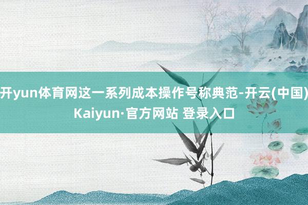 开yun体育网这一系列成本操作号称典范-开云(中国)Kaiyun·官方网站 登录入口