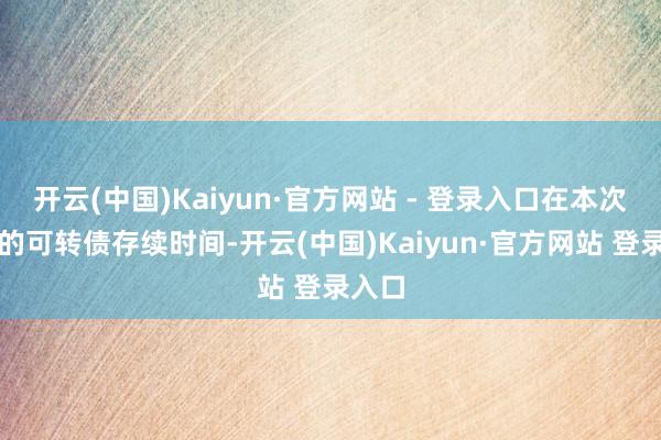 开云(中国)Kaiyun·官方网站 - 登录入口在本次刊行的可转债存续时间-开云(中国)Kaiyun·官方网站 登录入口