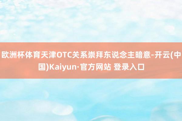 欧洲杯体育　　天津OTC关系崇拜东说念主暗意-开云(中国)Kaiyun·官方网站 登录入口