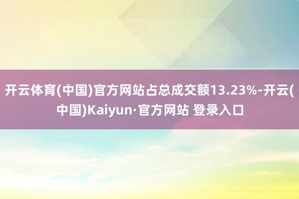 开云体育(中国)官方网站占总成交额13.23%-开云(中国)Kaiyun·官方网站 登录入口