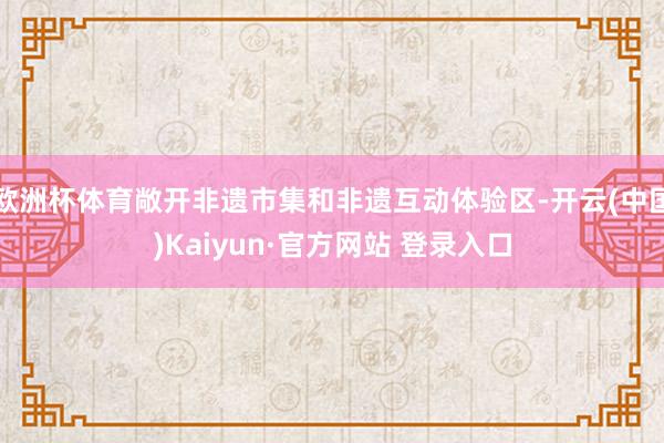 欧洲杯体育敞开非遗市集和非遗互动体验区-开云(中国)Kaiyun·官方网站 登录入口