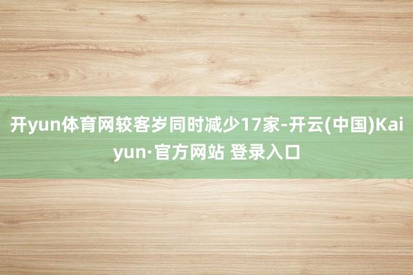 开yun体育网较客岁同时减少17家-开云(中国)Kaiyun·官方网站 登录入口