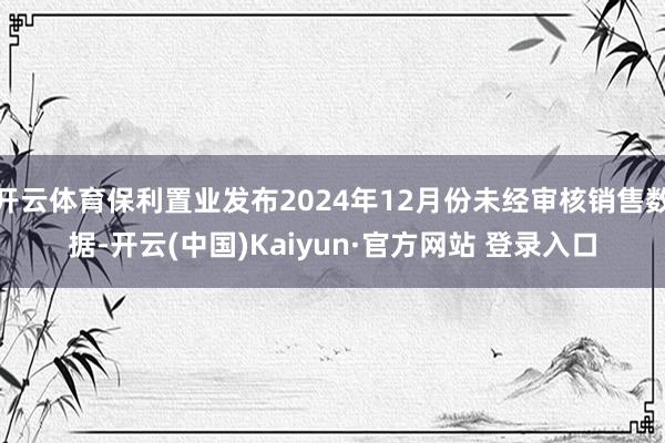 开云体育保利置业发布2024年12月份未经审核销售数据-开云(中国)Kaiyun·官方网站 登录入口