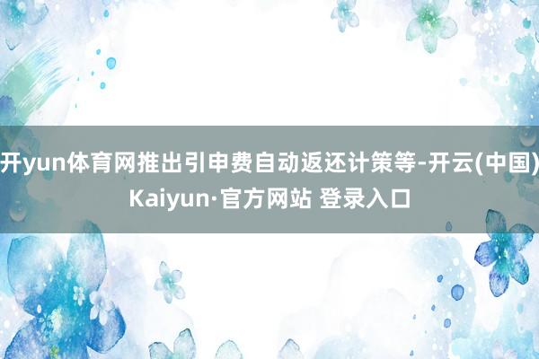 开yun体育网推出引申费自动返还计策等-开云(中国)Kaiyun·官方网站 登录入口