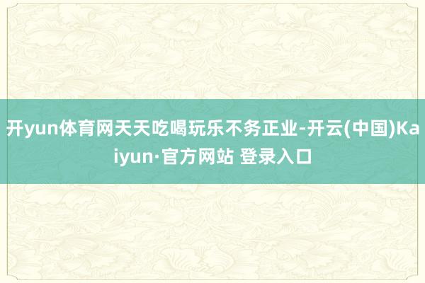 开yun体育网天天吃喝玩乐不务正业-开云(中国)Kaiyun·官方网站 登录入口