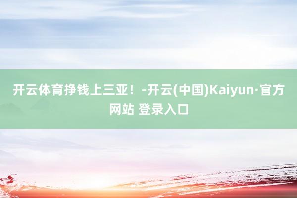 开云体育挣钱上三亚！-开云(中国)Kaiyun·官方网站 登录入口