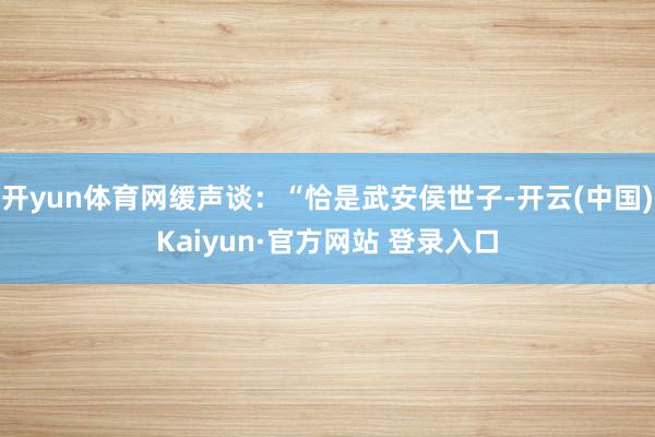 开yun体育网缓声谈：“恰是武安侯世子-开云(中国)Kaiyun·官方网站 登录入口