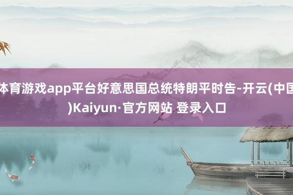 体育游戏app平台好意思国总统特朗平时告-开云(中国)Kaiyun·官方网站 登录入口