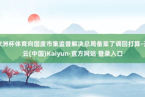 欧洲杯体育向国度市集监督解决总局备案了调回打算-开云(中国)Kaiyun·官方网站 登录入口