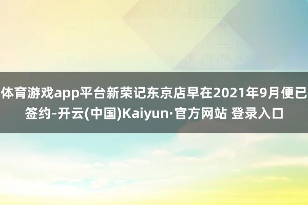 体育游戏app平台新荣记东京店早在2021年9月便已签约-开云(中国)Kaiyun·官方网站 登录入口