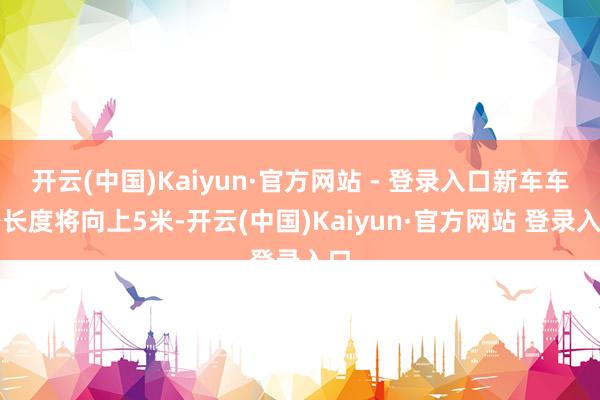 开云(中国)Kaiyun·官方网站 - 登录入口新车车身长度将向上5米-开云(中国)Kaiyun·官方网站 登录入口