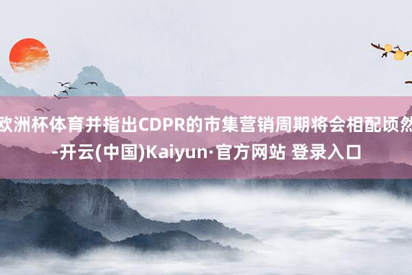 欧洲杯体育并指出CDPR的市集营销周期将会相配顷然-开云(中国)Kaiyun·官方网站 登录入口