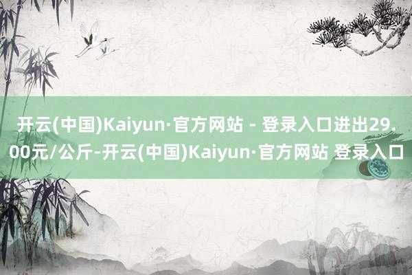 开云(中国)Kaiyun·官方网站 - 登录入口进出29.00元/公斤-开云(中国)Kaiyun·官方网站 登录入口
