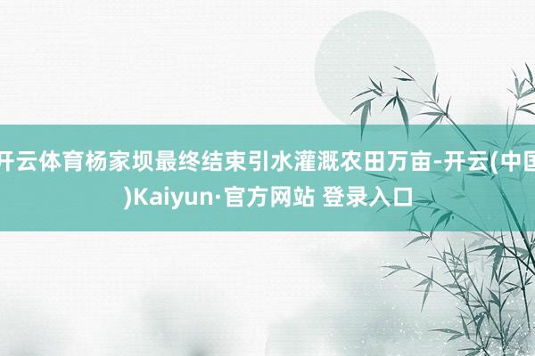 开云体育杨家坝最终结束引水灌溉农田万亩-开云(中国)Kaiyun·官方网站 登录入口