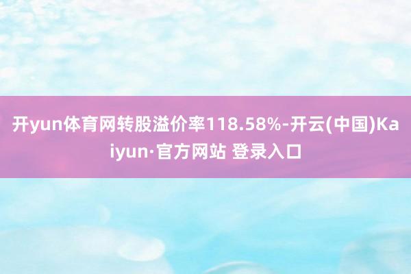 开yun体育网转股溢价率118.58%-开云(中国)Kaiyun·官方网站 登录入口