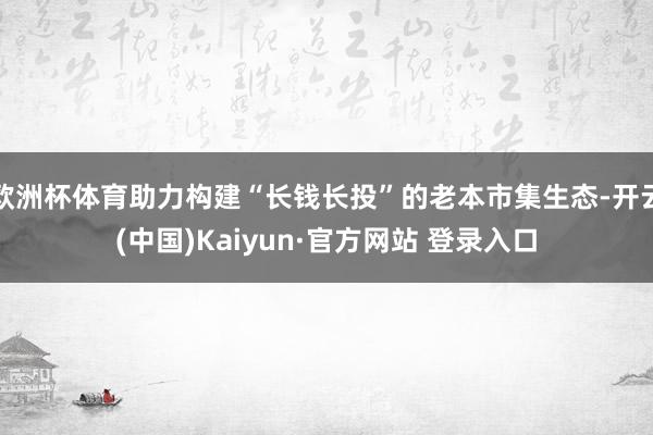 欧洲杯体育助力构建“长钱长投”的老本市集生态-开云(中国)Kaiyun·官方网站 登录入口