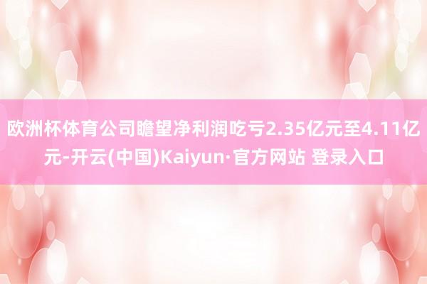 欧洲杯体育公司瞻望净利润吃亏2.35亿元至4.11亿元-开云(中国)Kaiyun·官方网站 登录入口