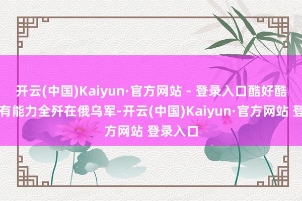 开云(中国)Kaiyun·官方网站 - 登录入口酷好酷好即是有能力全歼在俄乌军-开云(中国)Kaiyun·官方网站 登录入口