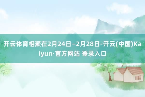 开云体育相聚在2月24日—2月28日-开云(中国)Kaiyun·官方网站 登录入口