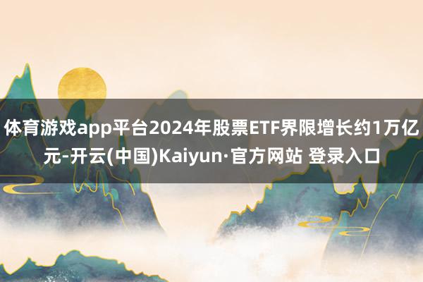 体育游戏app平台2024年股票ETF界限增长约1万亿元-开云(中国)Kaiyun·官方网站 登录入口