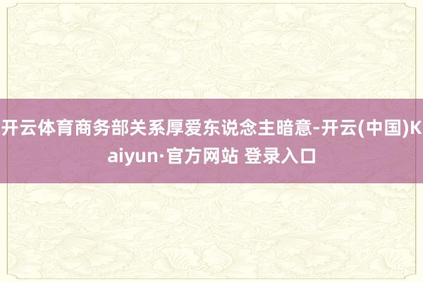 开云体育商务部关系厚爱东说念主暗意-开云(中国)Kaiyun·官方网站 登录入口