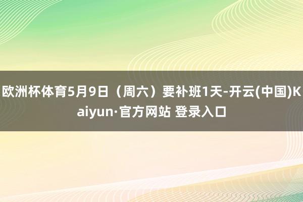 欧洲杯体育5月9日（周六）要补班1天-开云(中国)Kaiyun·官方网站 登录入口