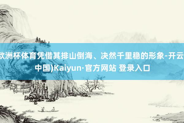 欧洲杯体育凭借其排山倒海、决然千里稳的形象-开云(中国)Kaiyun·官方网站 登录入口