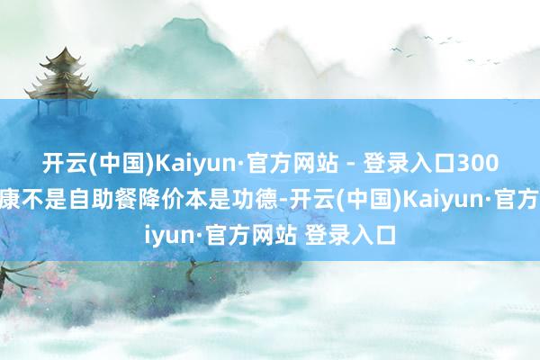 开云(中国)Kaiyun·官方网站 - 登录入口300块买快慰？健康不是自助餐降价本是功德-开云(中国)Kaiyun·官方网站 登录入口