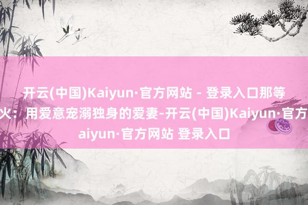 开云(中国)Kaiyun·官方网站 - 登录入口那等于锻真金不怕火：用爱意宠溺独身的爱妻-开云(中国)Kaiyun·官方网站 登录入口