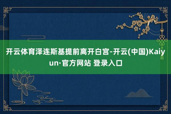 开云体育泽连斯基提前离开白宫-开云(中国)Kaiyun·官方网站 登录入口