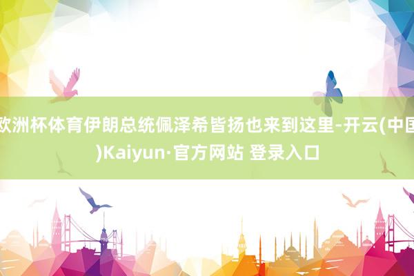欧洲杯体育伊朗总统佩泽希皆扬也来到这里-开云(中国)Kaiyun·官方网站 登录入口