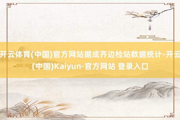 开云体育(中国)官方网站据成齐边检站数据统计-开云(中国)Kaiyun·官方网站 登录入口