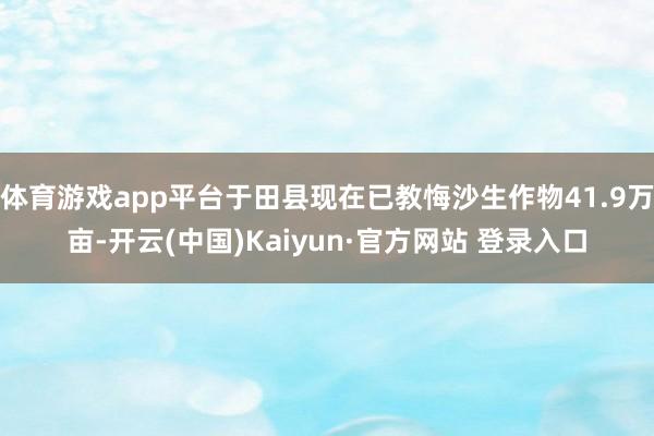 体育游戏app平台于田县现在已教悔沙生作物41.9万亩-开云(中国)Kaiyun·官方网站 登录入口