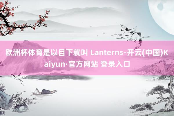 欧洲杯体育是以目下就叫 Lanterns-开云(中国)Kaiyun·官方网站 登录入口
