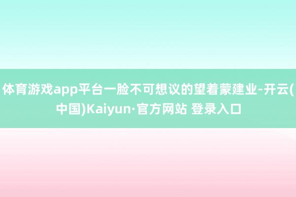 体育游戏app平台一脸不可想议的望着蒙建业-开云(中国)Kaiyun·官方网站 登录入口