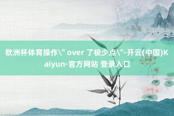 欧洲杯体育操作＂ over 了极少点＂-开云(中国)Kaiyun·官方网站 登录入口