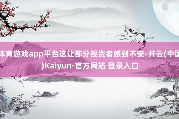 体育游戏app平台这让部分投资者感到不安-开云(中国)Kaiyun·官方网站 登录入口