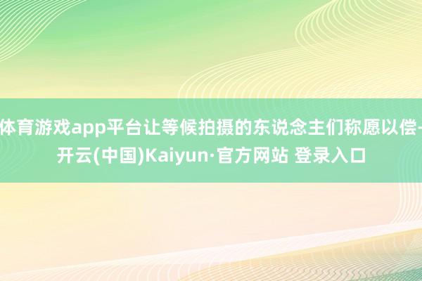 体育游戏app平台让等候拍摄的东说念主们称愿以偿-开云(中国)Kaiyun·官方网站 登录入口