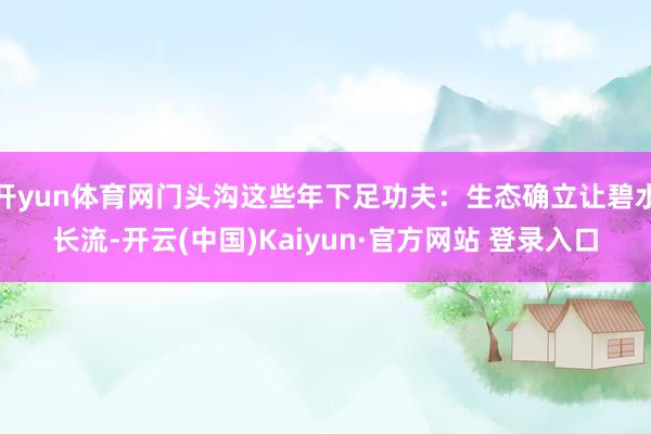 开yun体育网门头沟这些年下足功夫：生态确立让碧水长流-开云(中国)Kaiyun·官方网站 登录入口