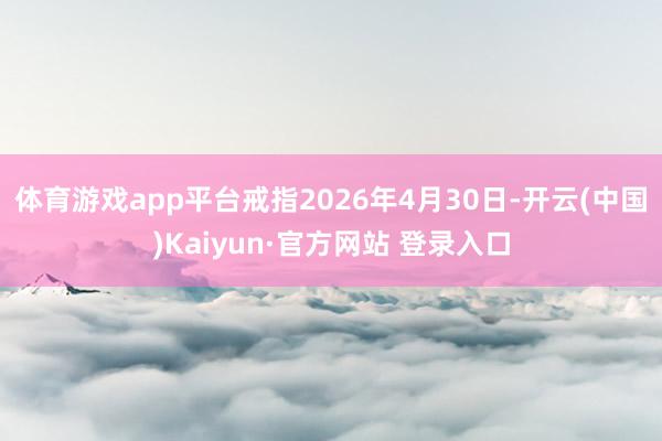体育游戏app平台戒指2026年4月30日-开云(中国)Kaiyun·官方网站 登录入口