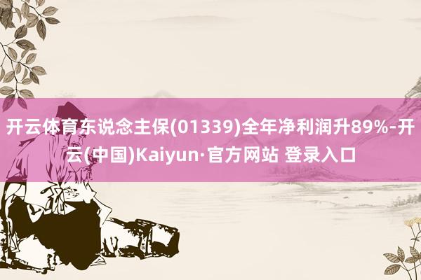开云体育东说念主保(01339)全年净利润升89%-开云(中国)Kaiyun·官方网站 登录入口