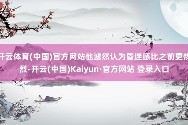 开云体育(中国)官方网站他遽然认为昏迷感比之前更热烈-开云(中国)Kaiyun·官方网站 登录入口