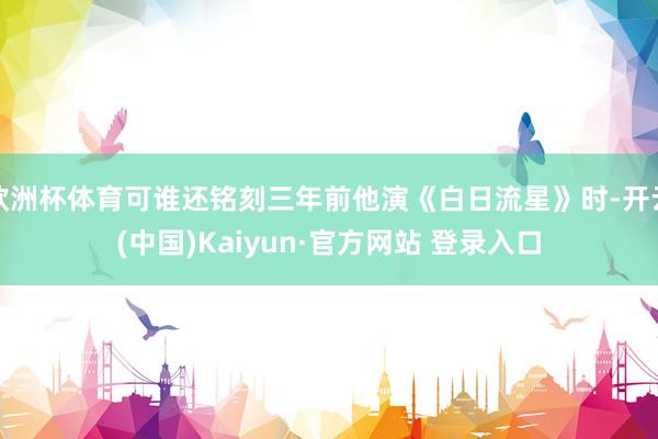 欧洲杯体育可谁还铭刻三年前他演《白日流星》时-开云(中国)Kaiyun·官方网站 登录入口