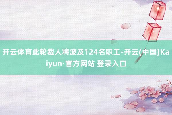 开云体育此轮裁人将波及124名职工-开云(中国)Kaiyun·官方网站 登录入口