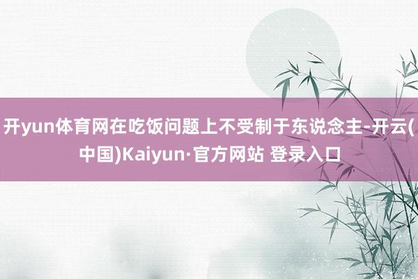 开yun体育网在吃饭问题上不受制于东说念主-开云(中国)Kaiyun·官方网站 登录入口