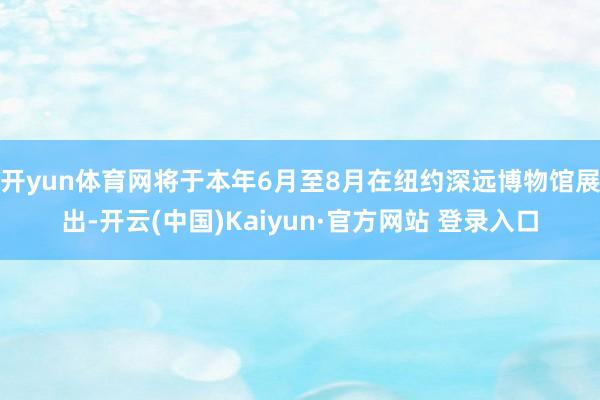 开yun体育网将于本年6月至8月在纽约深远博物馆展出-开云(中国)Kaiyun·官方网站 登录入口